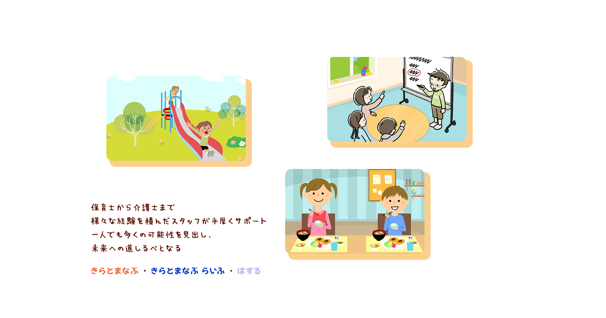 保育士から介護士まで 様々な経験を積んだスタッフが手厚くサポート 一人でも多くの可能性を見出し、 未来への道しるべとなる きらとまなぶ・きらとまなぶ らいふ・ぱずる